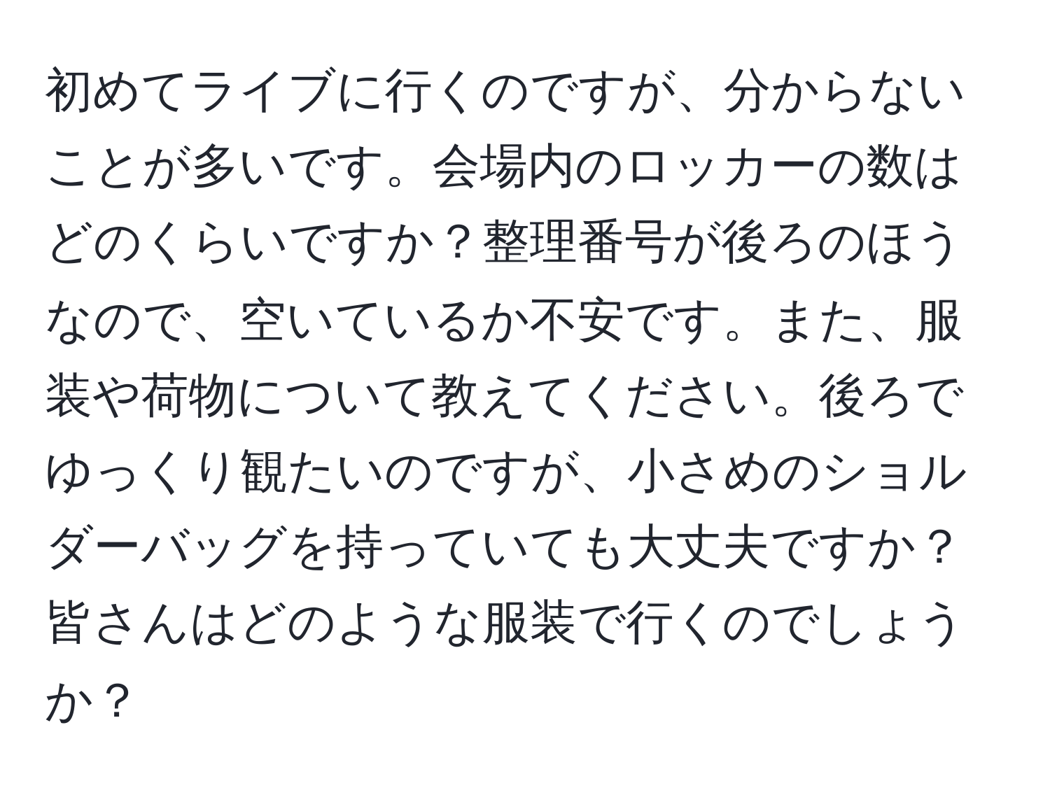 初めてライブに行くのですが、分からないことが多いです。会場内のロッカーの数はどのくらいですか？整理番号が後ろのほうなので、空いているか不安です。また、服装や荷物について教えてください。後ろでゆっくり観たいのですが、小さめのショルダーバッグを持っていても大丈夫ですか？皆さんはどのような服装で行くのでしょうか？