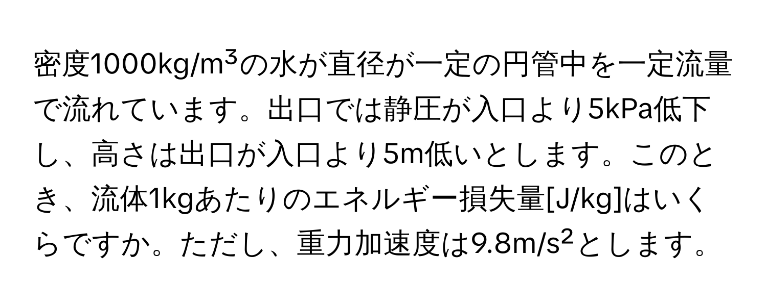 密度1000kg/m³の水が直径が一定の円管中を一定流量で流れています。出口では静圧が入口より5kPa低下し、高さは出口が入口より5m低いとします。このとき、流体1kgあたりのエネルギー損失量[J/kg]はいくらですか。ただし、重力加速度は9.8m/s²とします。