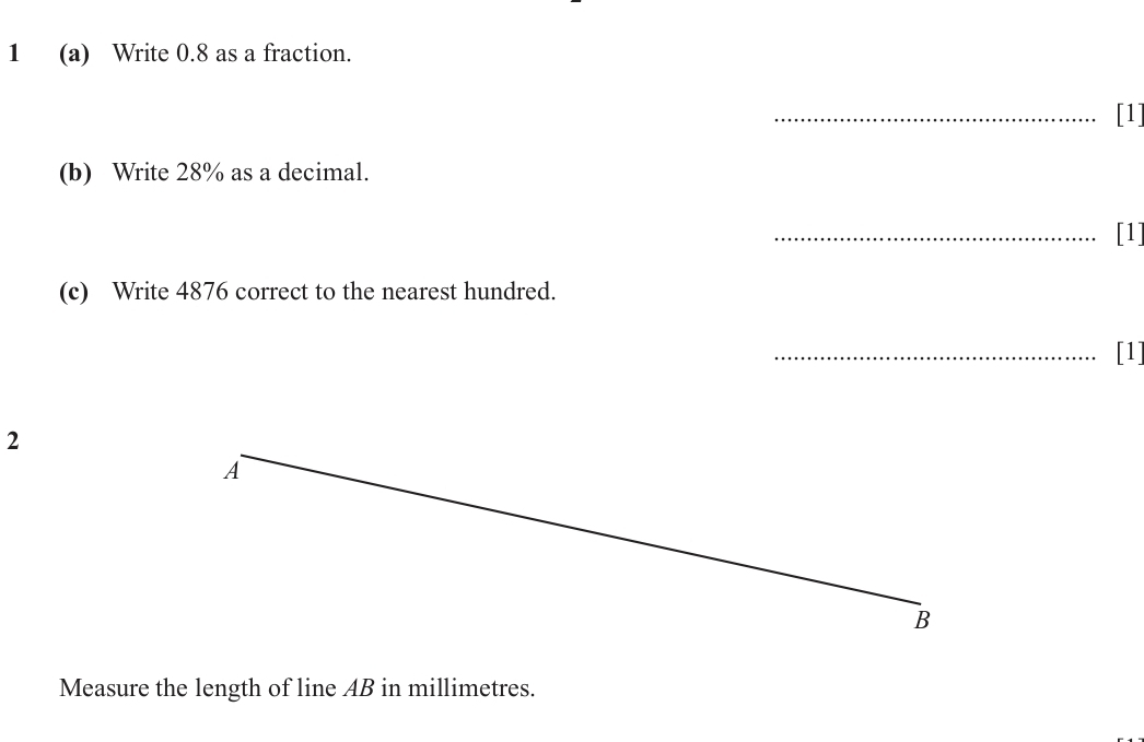 1 (a) Write 0.8 as a fraction. 
_[1] 
(b) Write 28% as a decimal. 
_[1] 
(c) Write 4876 correct to the nearest hundred. 
_[1] 
2 
A 
_ 
B 
Measure the length of line AB in millimetres.