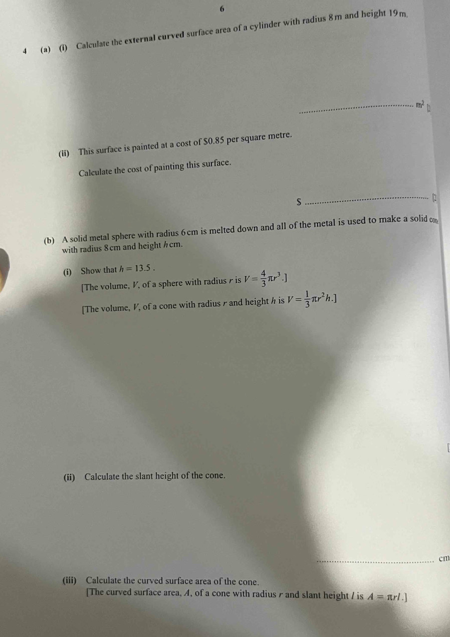 6 
4 (a) (i) Calculate the external curved surface area of a cylinder with radius 8m and height 19m. 
_ m^2 h 
(ii) This surface is painted at a cost of $0.85 per square metre. 
Calculate the cost of painting this surface.
$
_「2 
(b) A solid metal sphere with radius 6cm is melted down and all of the metal is used to make a solid co 
with radius 8cm and height h cm. 
(i) Show that h=13.5. 
[The volume, V, of a sphere with radius γ is V= 4/3 π r^3.]
[The volume, V, of a cone with radius r and height h is V= 1/3 π r^2h.]
(ii) Calculate the slant height of the cone. 
_cm 
(iii) Calculate the curved surface area of the cone. 
[The curved surface area, A, of a cone with radius / and slant height / is A=π rl.]