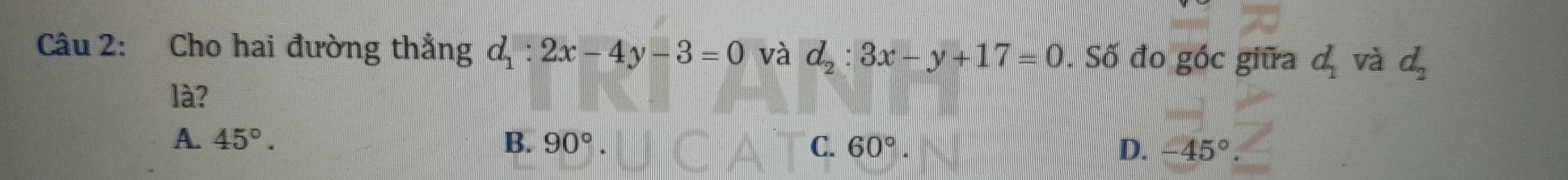 Cho hai đường thẳng d_1:2x-4y-3=0 và d_2:3x-y+17=0. Số đo góc giữa d_1 và d_2
là?
A. 45°. B. 90°. C. 60°. D. -45°