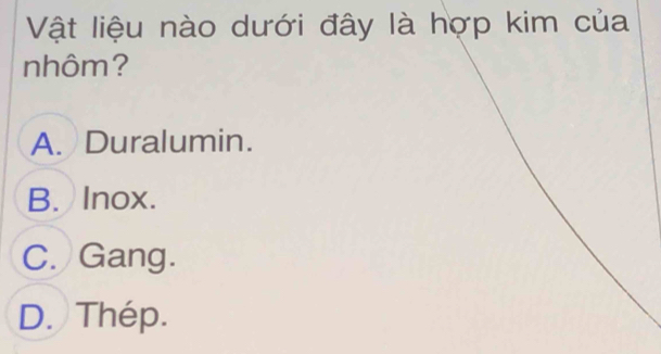 Vật liệu nào dưới đây là hợp kim của
nhôm?
A. Duralumin.
B. Inox.
C. Gang.
D. Thép.