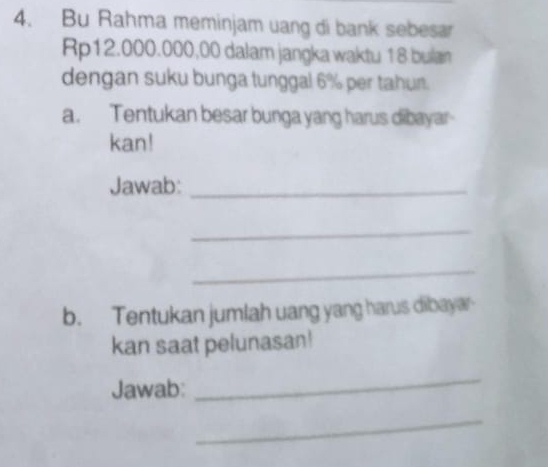 Bu Rahma meminjam uang di bank sebesar
Rp12.000.000,00 dalam jangka waktu 18 bulan 
dengan suku bunga tunggal 6% per tahun. 
a. Tentukan besar bunga yang harus dibayar 
kan! 
Jawab:_ 
_ 
_ 
b. Tentukan jumlah uang yang harus dibayar 
kan saat pelunasan! 
Jawab: 
_ 
_