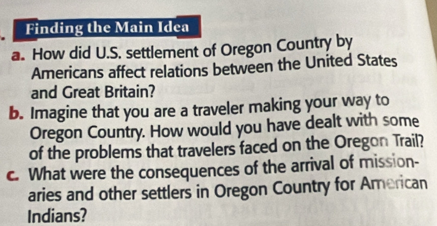 Finding the Main Idea 
a. How did U.S. settlement of Oregon Country by 
Americans affect relations between the United States 
and Great Britain? 
b. Imagine that you are a traveler making your way to 
Oregon Country. How would you have dealt with some 
of the problems that travelers faced on the Oregon Trail? 
c. What were the consequences of the arrival of mission- 
aries and other settlers in Oregon Country for American 
Indians?