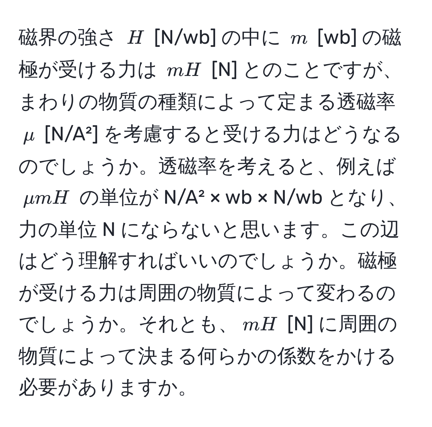 磁界の強さ ( H ) [N/wb] の中に ( m ) [wb] の磁極が受ける力は ( mH ) [N] とのことですが、まわりの物質の種類によって定まる透磁率 ( mu ) [N/A²] を考慮すると受ける力はどうなるのでしょうか。透磁率を考えると、例えば ( mu m H ) の単位が N/A² × wb × N/wb となり、力の単位 N にならないと思います。この辺はどう理解すればいいのでしょうか。磁極が受ける力は周囲の物質によって変わるのでしょうか。それとも、( mH ) [N] に周囲の物質によって決まる何らかの係数をかける必要がありますか。