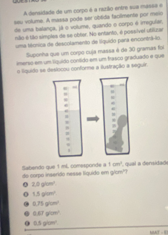 goes
A densidade de um corpo é a razão entre sua massa e
seu volume. A massa pode ser'obtida facilmente por meio
de uma balança, já o volume, quando o corpo é irregular,
tão é tão simples de se obter. No entanto, é possível utilizar
uma técnica de descolamento de líquido para encontrá-lo.
Suponha que um corpo cuja massa é de 30 gramas foi
imerso em um líquido contido em um frasco graduado e que
o líquido se deslocou conforme a ilustração a seguir.
Sabendo que 1 mL corresponde a 1cm^3 , qual a densidad
do corpo inserido nesse líquido em g/cm^3 7. 2, 0g/cm^3.
1.5g/cm^3.
G 0.75g/cm^3.
o 0.67g/cm^3.
0.5g/cm^3.
MAT=E