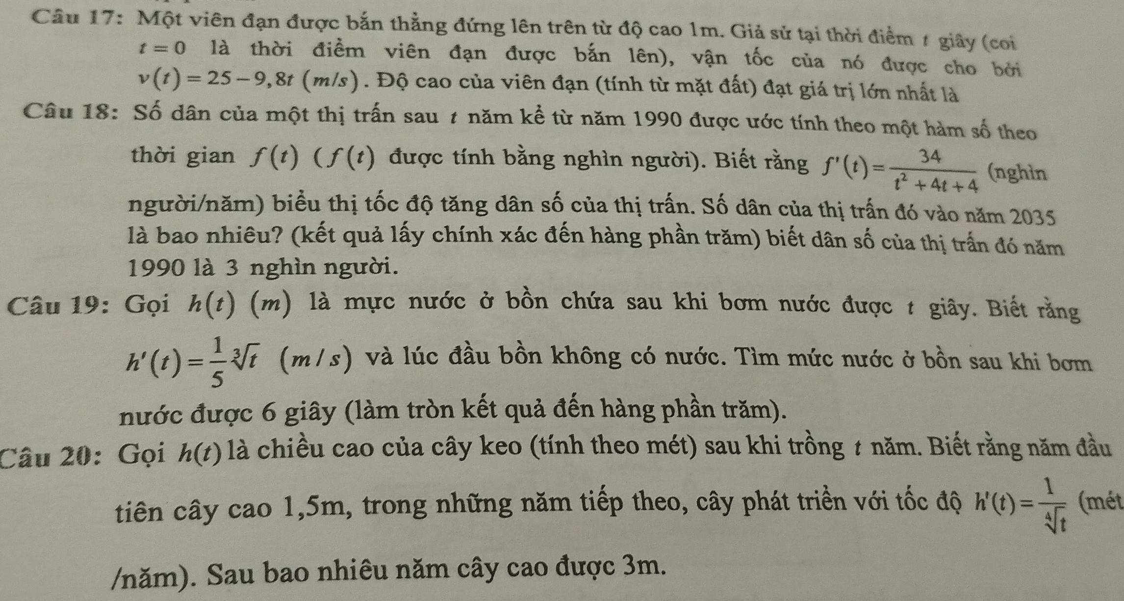 Một viên đạn được bắn thẳng đứng lên trên từ độ cao 1m. Giả sử tại thời điểm # giây (coi
t=0 là thời điểm viên đạn được bắn lên), vận tốc của nó được cho bởi
v(t)=25-9,8t 6 m/s). Độ cao của viên đạn (tính từ mặt đất) đạt giá trị lớn nhất là
            
Câu 18: Số dân của một thị trấn sau 1 năm kể từ năm 1990 được ước tính theo một hàm số theo
thời gian f(t)(f(t) được tính bằng nghìn người). Biết rằng f'(t)= 34/t^2+4t+4  (nghìn
người/năm) biểu thị tốc độ tăng dân số của thị trấn. Số dân của thị trấn đó vào năm 2035
là bao nhiêu? (kết quả lấy chính xác đến hàng phần trăm) biết dân số của thị trấn đó năm
1990 là 3 nghìn người.
Câu 19: Gọi h(t)(m () là mực nước ở bồn chứa sau khi bơm nước được t giãy. Biết rằng
h'(t)= 1/5 sqrt[3](t)(m/s) và lúc đầu bồn không có nước. Tìm mức nước ở bồn sau khi bơm
nước được 6 giây (làm tròn kết quả đến hàng phần trăm).
Câu 20: Gọi h(t) là chiều cao của cây keo (tính theo mét) sau khi trồng 1 năm. Biết rằng năm đầu
tiên cây cao 1,5m, trong những năm tiếp theo, cây phát triển với tốc độ h'(t)= 1/sqrt[4](t)  (mét
/năm). Sau bao nhiêu năm cây cao được 3m.