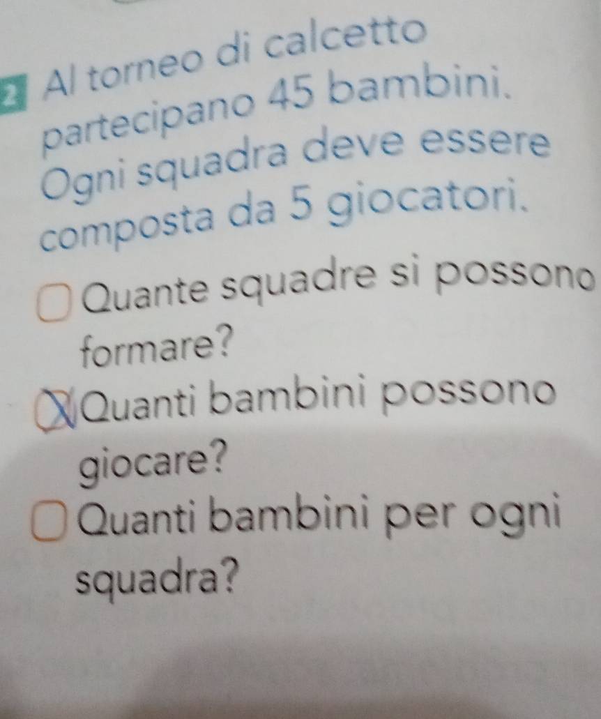 À Al torneo di calcetto 
partecipano 45 bambini. 
Ogni squadra deve essere 
composta da 5 giocatori. 
Quante squadre si possono 
formare? 
X Quanti bambini possono 
giocare? 
Quanti bambini per ogni 
squadra?