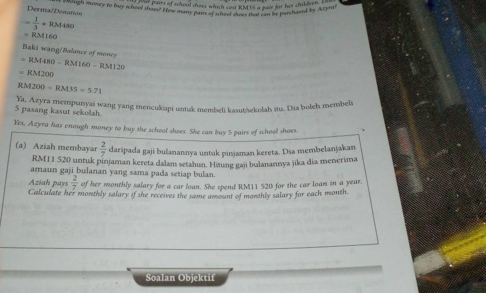 your pairs of school shoes which cost RM35 a pair for her children. D 
eenough money to buy school shoes? How many pairs of school shoes that can be purchased by Azyra? 
Derma/Donation
= 1/3 * RM480
=RM160
Baki wang/Balance of money
=RM480-RM160-RM120
=RM200
RM200/ RM35=5.71
Ya, Azyra mempunyai wang yang mencukupi untuk membeli kasut/sekolah itu. Dia boleh membeli
5 pasang kasut sekolah. 
Yes, Azyra has enough money to buy the school shoes. She can buy 5 pairs of school shoes. 
(a) Aziah membayar  2/7  daripada gaji bulanannya untuk pinjaman kereta. Dia membelanjakan
RM11 520 untuk pinjaman kereta dalam setahun. Hitung gaji bulanannya jika dia menerima 
amaun gaji bulanan yang sama pada setiap bulan. 
Aziah pays  2/7  of her monthly salary for a car loan. She spend RM11 520 for the car loan in a year. 
Calculate her monthly salary if she receives the same amount of monthly salary for each month. 
Soalan Objektif