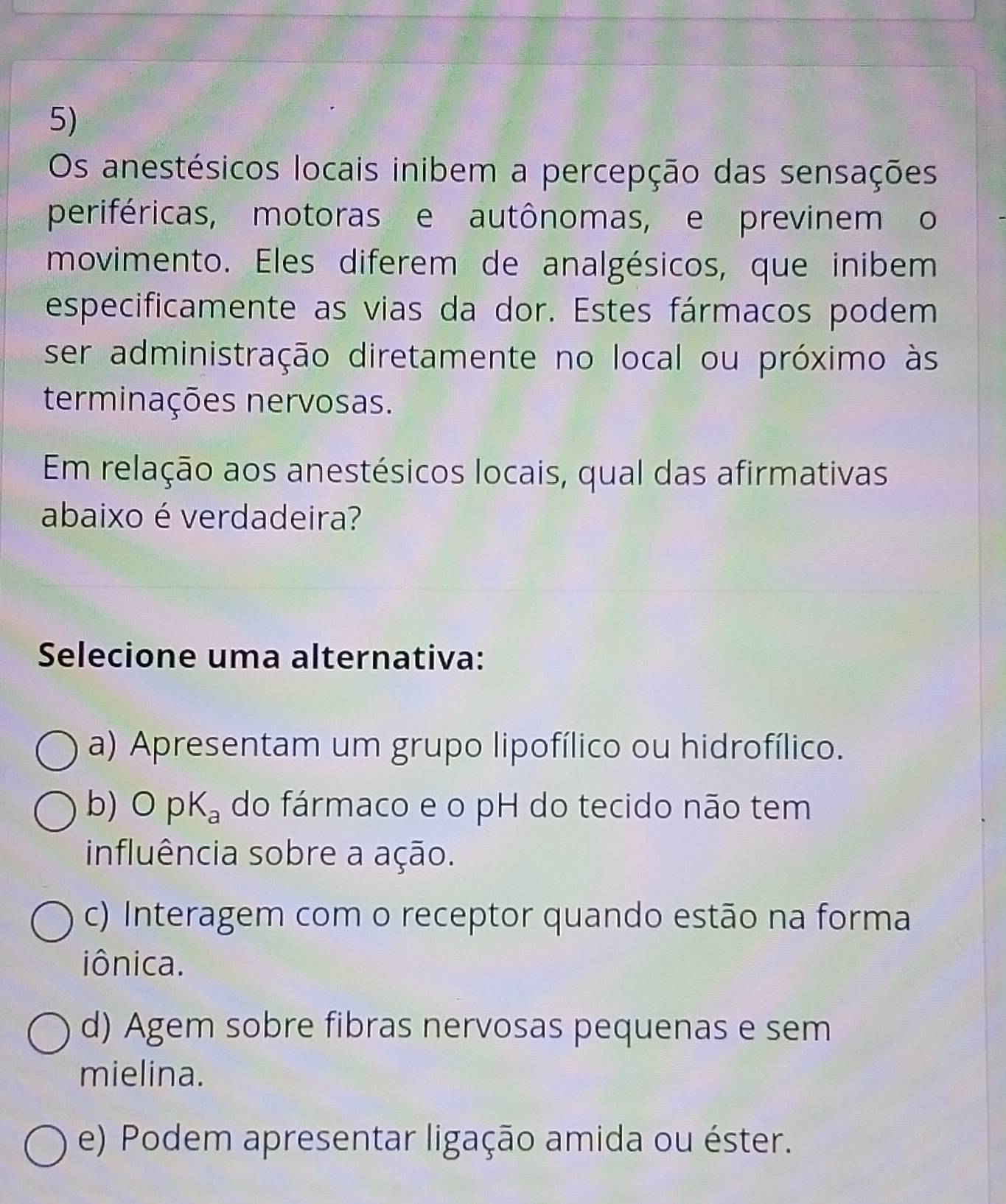 Os anestésicos locais inibem a percepção das sensações
periféricas, motoras e autônomas, e previnem o
movimento. Eles diferem de analgésicos, que inibem
especificamente as vias da dor. Estes fármacos podem
ser administração diretamente no local ou próximo às
terminações nervosas.
Em relação aos anestésicos locais, qual das afirmativas
abaixo é verdadeira?
Selecione uma alternativa:
a) Apresentam um grupo lipofílico ou hidrofílico.
b) OpK_a do fármaco e o pH do tecido não tem
influência sobre a ação.
c) Interagem com o receptor quando estão na forma
iônica.
d) Agem sobre fibras nervosas pequenas e sem
mielina.
e) Podem apresentar ligação amida ou éster.