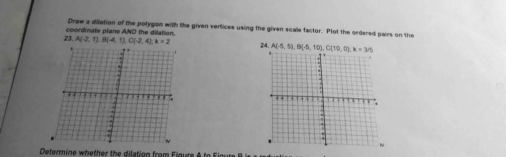 Draw a dilation of the polygon with the given vertices using the given scale factor. Plot the ordered pairs on the 
coordinate plane AND the dilation. 
23. A(-2,1), B(-4,1), C(-2,4); k=2 24. A(-5,5), B(-5,10), C(10,0); k=3/5

Determ ine w e t e dilatio n ro m F ig u e A t e i g