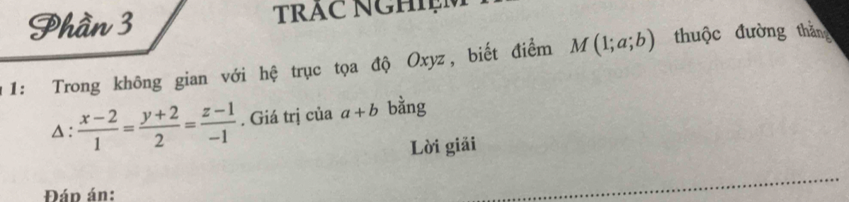 Phần 3 TRAC NGHIệM 
1: Trong không gian với hệ trục tọa độ Oxyz, biết điểm M(1;a;b) thuộc đường thắng 
△ :  (x-2)/1 = (y+2)/2 = (z-1)/-1 . Giá trị của a+b bằng 
Lời giải 
Đáp án: