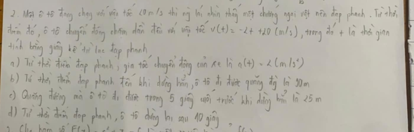 Moy B to dhong chay wǒ vis too comis thi ng ǎi hin they met chiing ngai vef nén dog phanh. Tithe 
dàn dó, á 1ó chungǎn dōng chán dān dāi vǎ ug toè v(t)=-2t+20(m/s) , trong do t ln tho ginn 
tinh bring ging he thì lne dap phanh 
a ) Ti thài rn dop phanh; gin toe changen dōng cn ne ln n(t)=
b) Tú thèi thn dop phanh tēn hi dàng hǎn, o to di tide ging d (è`som 
() Quáng doing màn o tò do done trong s gíng uō tnis hi dàng hǎ là 25m
d) Tnl thài doin dop phanh, s tò doing hi sau 10 giòy. 
i Ch bao sf F(x)