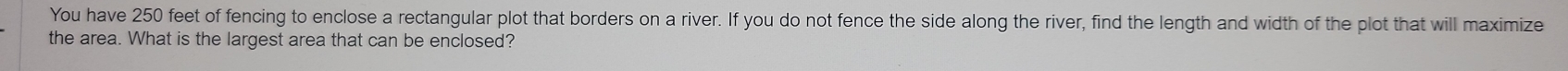 You have 250 feet of fencing to enclose a rectangular plot that borders on a river. If you do not fence the side along the river, find the length and width of the plot that will maximize 
the area. What is the largest area that can be enclosed?