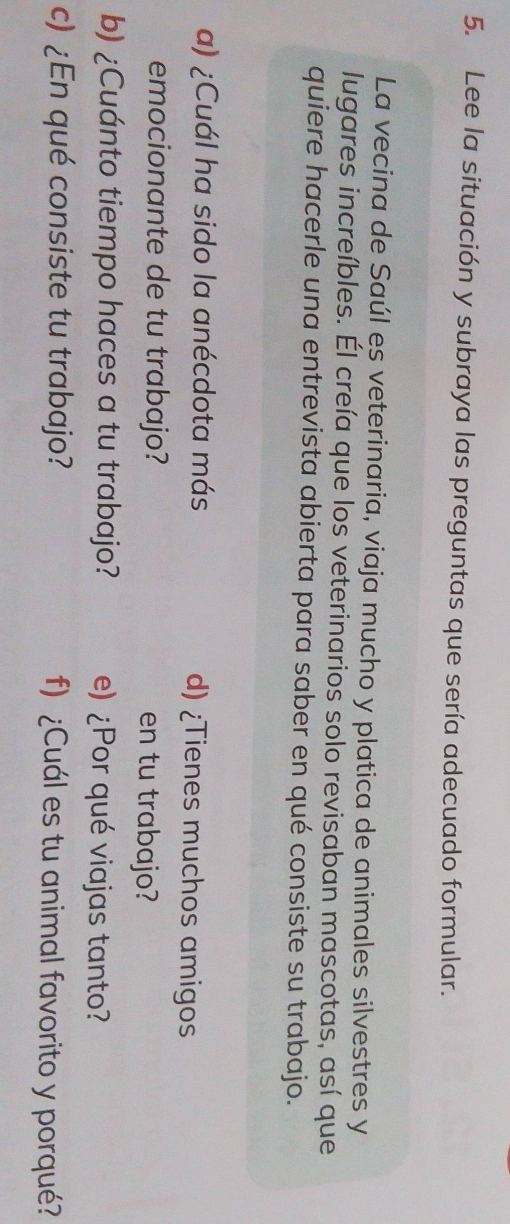 Lee la situación y subraya las preguntas que sería adecuado formular. 
La vecina de Saúl es veterinaria, viaja mucho y platica de animales silvestres y 
lugares increíbles. Él creía que los veterinarios solo revisaban mascotas, así que 
quiere hacerle una entrevista abierta para saber en qué consiste su trabajo. 
a) ¿Cuál ha sido la anécdota más d) ¿Tienes muchos amigos 
emocionante de tu trabajo? en tu trabajo? 
b) ¿Cuánto tiempo haces a tu trabajo? e) ¿Por qué viajas tanto? 
c) ¿En qué consiste tu trabajo? f) ¿Cuál es tu animal favorito y porqué?