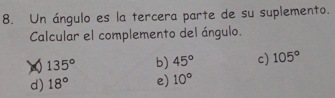 Un ángulo es la tercera parte de su suplemento.
Calcular el complemento del ángulo.
135°
b) 45°
c) 105°
d) 18°
e) 10°