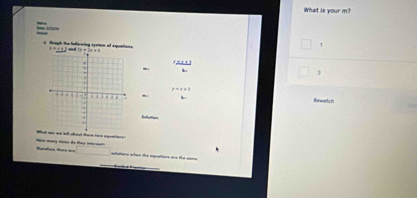 What is your m?
0otte; 2/15/76
Oreph the following system of equations:
□ 1
y=_ x+3 and 
y  
-- b -
□ 3
y=x+3
m- b Rewatch
Salution
Whatell about these two equations?
How many times do they intersect:
torafors thery ore □ solutions when the equations are the same