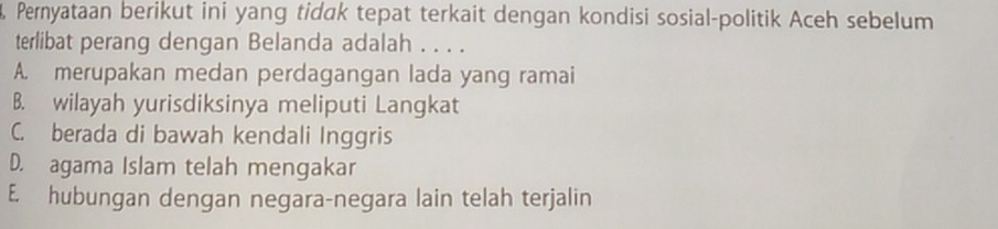 Pernyataan berikut ini yang tidak tepat terkait dengan kondisi sosial-politik Aceh sebelum
terlibat perang dengan Belanda adalah . . . .
A. merupakan medan perdagangan lada yang ramai
B. wilayah yurisdiksinya meliputi Langkat
C. berada di bawah kendali Inggris
D. agama Islam telah mengakar
E. hubungan dengan negara-negara lain telah terjalin