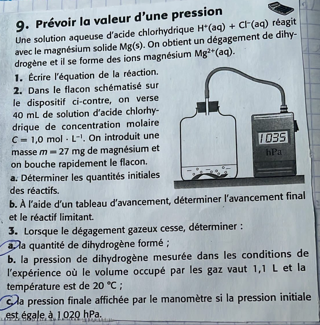 Prévoir la valeur d’une pression 
Une solution aqueuse d'acide chlorhydrique H^+(aq)+Cl^-(aq) réagit 
avec le magnésium solide Mg(s). On obtient un dégagement de dihy- 
drogène et il se forme des ions magnésium Mg^(2+)(aq). 
1. Écrire l'équation de la réaction. 
2. Dans le flacon schématisé sur 
le dispositif ci-contre, on verse
40 mL de solution d'acide chlorhy- 
drique de concentration molaire
C=1,0mol· L^(-1). On introduit une 
masse m=27mg de magnésium et 
on bouche rapidement le flacon. 
a. Déterminer les quantités initiales 
des réactifs. 
b. À l'aide d’un tableau d’avancement, déterminer l’avancement final 
a 
et le réactif limitant. 
3. Lorsque le dégagement gazeux cesse, déterminer : 
a la quantité de dihydrogène formé ; 
b. la pression de dihydrogène mesurée dans les conditions de 
l'expérience où le volume occupé par les gaz vaut 1,1 L et la 
température est de 20°C; 
c la pression finale affichée par le manomètre si la pression initiale 
est égale à 1 020 hPa.