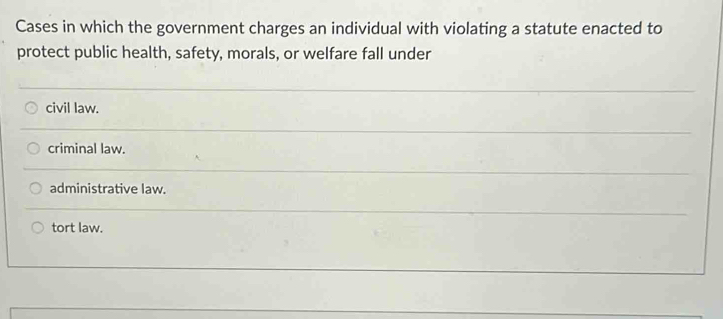 Cases in which the government charges an individual with violating a statute enacted to
protect public health, safety, morals, or welfare fall under
civil law.
criminal law.
administrative law.
tort law.