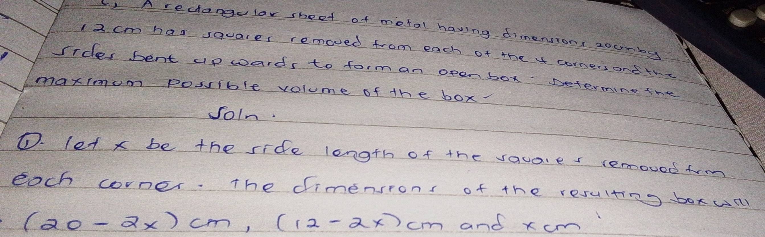 Arectangular sheet of metal having dimensions zoumby
I2 cm has squarer removed from each of the x cornersond the 
sides bent up wards to form an open box Determine the 
maximum posible volume of the box. 
JoIn. 
D. let x be the side length of the vauares removed frm 
each corner. The dimensrons of the resulting boxull
(20-2x)cm, (12-2x)cm and xcm