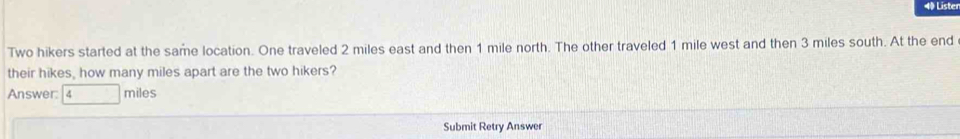 Liste 
Two hikers started at the same location. One traveled 2 miles east and then 1 mile north. The other traveled 1 mile west and then 3 miles south. At the end 
their hikes, how many miles apart are the two hikers? 
Answer: 4 miles
Submit Retry Answer