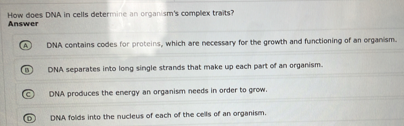 How does DNA in cells determine an organism's complex traits?
Answer
DNA contains codes for proteins, which are necessary for the growth and functioning of an organism.
DNA separates into long single strands that make up each part of an organism.
C) DNA produces the energy an organism needs in order to grow.
D DNA folds into the nucleus of each of the cells of an organism.