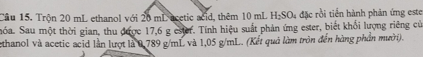 Trộn 20 mL ethanol với 20 mL acetic acid, thêm 10 mL H_2SO 4 đặc rồi tiến hành phản ứng este 
móa. Sau một thời gian, thu được 17,6 g ester. Tính hiệu suất phản ứng ester, biết khối lượng riêng củ 
ethanol và acetic acid lần lượt là 0,789 g/mL và 1,05 g/mL. (Kết quả làm tròn đến hàng phần mười).