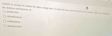 the defense mechanism of:
Unable to accept his desire for other young men, 15 -year-old Juan pours himself into his studies. Juan's case illustrates
projection.
identification.
sublimation.
displacement.