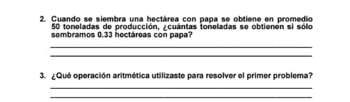 Cuando se siembra una hectárea con papa se obtiene en promedio
50 toneladas de producción, ¿cuántas toneladas se obtienen si sólo 
sembramos 0.33 hectáreas con papa? 
_ 
_ 
3. ¿Qué operación aritmética utilizaste para resolver el primer problema? 
_ 
_