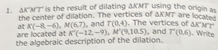 △ K^2M^2T^2 is the result of dilating △ KMT using the origin as 
the center of dilation. The vertices of △ KMT are located 
at K(-8,-6), M(6,7) , and T(0,4) , The vertices of △ K'M'T°
are located at K'(-12,-9), M'(9,10.5) ,and T'(0,6). Write 
the algebraic description of the dilation.