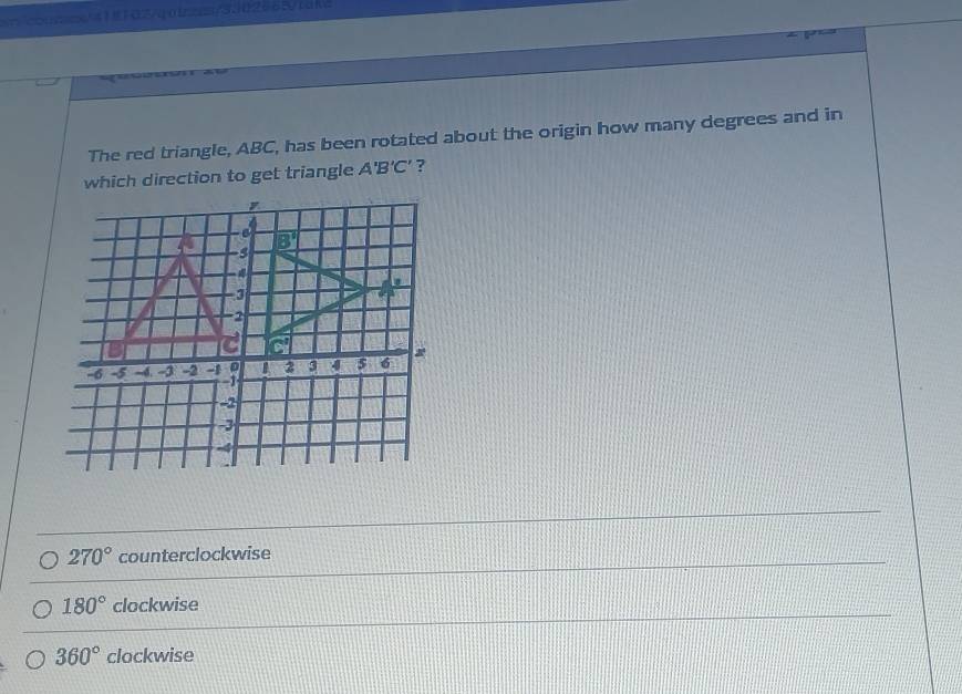 cooscx/41102/40124a/3.1026631ai
The red triangle, ABC, has been rotated about the origin how many degrees and in
which direction to get triangle A'B'C' ?
270° counterclockwise
180° clockwise
360° clockwise