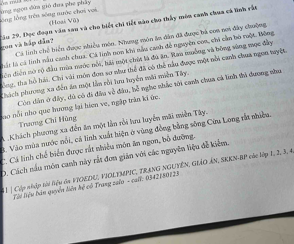 ừng ngọn dừa gió đưa phe phây
lóng lồng trên sóng nước chơi vơi.
(Hoai Vũ)
2âu 29. Đọc đoạn văn sau và cho biết chi tiết nào cho thấy món canh chua cá linh rất
Cá linh chế biến được nhiều món. Nhưng món ăn dân dã được bà con nơi đây chuộng
gon và hấp dẫn?
hất là cá linh nấu canh chua. Cá linh non khi nấu canh để nguyên con, chi cần bỏ ruột. Bông
diền điển nở rộ đầu mùa nước nổi, hái một chút là đủ ăn. Rau muống và bông súng mọc đầy
tồng, tha hồ hái. Chỉ vài món đơn sơ như thế đã có thể nấu được một nồi canh chua ngon tuyệt.
Khách phương xa đến ăn một lần rồi lưu luyến mãi miền Tây.
Còn dân ở đây, dù có đi đâu về đâu, hễ nghe nhắc tới canh chua cá linh thì dưong như
bao nỗi nho que hương lại hien ve, ngập tràn kí ức.
Trương Chí Hùng
A .Khách phương xa đến ăn một lần rồi lưu luyến mãi miền Tây.
B. Vào mùa nước nổi, cá linh xuất hiện ở vùng đồng bằng sông Cửu Long rất nhiều.
C. Cá linh chế biến được rất nhiều món ăn ngon, bồ dưỡng.
D. Cách nấu món canh này rất đơn giản với các nguyên liệu dễ kiếm.
41 | Cập nhập tài liệu ôn VIOEDU, VIOLYMPIC, TRẠNG NGUYÊN, GIẢO ÁN, SKKN-BP các lớp 1, 2, 3, 4
Tài liệu bản quyền liên hệ cô Trang zalo - call: 0342180123