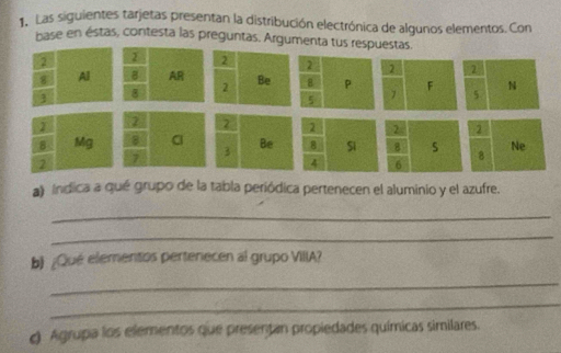 Las siguientes tarjetas presentan la distribución electrónica de algunos elementos. Con 
base en éstas, contesta las preguntas. Argumenta tus res 
a) ndica a qué grupo de la tabla periódica pertenecen el aluminio y el azufre. 
_ 
_ 
b ¿Qué elementos pertenecen al grupo VIIIA? 
_ 
_ 
. Agrupa los elementos que presentan propiedades químicas similares.