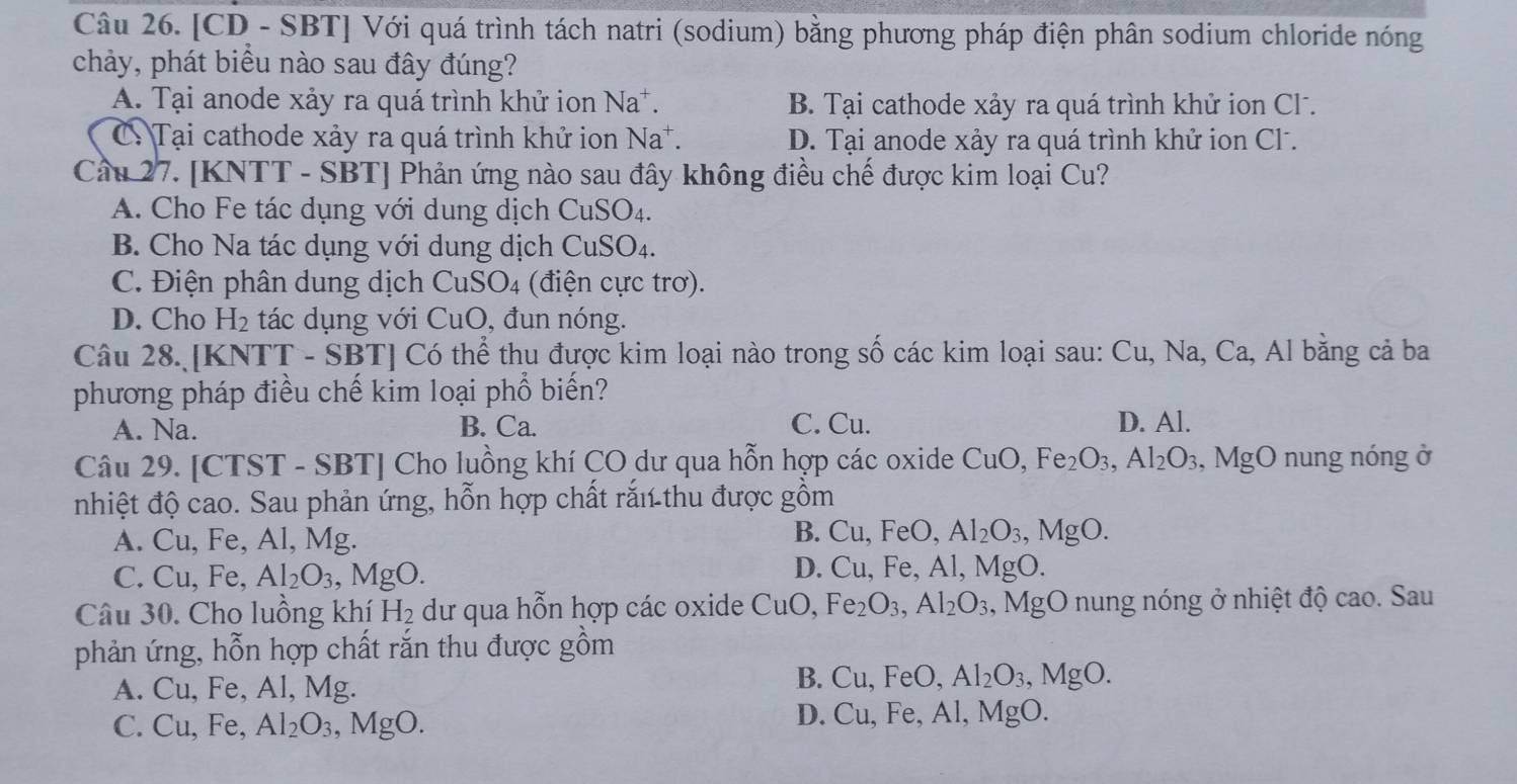 [CD - SBT] Với quá trình tách natri (sodium) bằng phương pháp điện phân sodium chloride nóng
chảy, phát biểu nào sau đây đúng?
A. Tại anode xảy ra quá trình khử ion Na^+ B. Tại cathode xảy ra quá trình khử ion Cl .
a  C: Tại cathode xảy ra quá trình khử ion Na^+ D. Tại anode xảy ra quá trình khử ion Cl .
Cầu 27. [KNTT - SBT] Phản ứng nào sau đây không điều chế được kim loại Cu?
A. Cho Fe tác dụng với dung dịch CuSO_4.
B. Cho Na tác dụng với dung dịch CuSO_4
C. Điện phân dung dịch C CuSO 94 (điện cực trơ).
D. Cho H_2 tác dụng với CuO, đun nóng.
Câu 28. [KNTT - SBT] Có thể thu được kim loại nào trong số các kim loại sau: Cu,Na, Ca, Al bằng cả ba
phương pháp điều chế kim loại phổ biến?
A. Na. B. Ca. C. Cu. D. Al.
Câu 29. [CTST - SBT] Cho luồng khí CO dư qua hỗn hợp các oxide CuO,Fe_2O_3,Al_2O_3 , MgO nung nóng ở
nhiệt độ cao. Sau phản ứng, hỗn hợp chất rắn thu được gồm
A. Cu, Fe, Al, Mg.
B. Cu,FeO, Al_2O_3,MgO.
C. Cu, Fe, Al_2O_3,MgC ).
D. Cu,Fe,Al,Mg 0.
Câu 30. Cho luồng khí H_2 dư qua hỗn hợp các oxide CuC ). Fe_2O_3,Al_2O_3 , MgO nung nóng ở nhiệt độ cao. Sau
phản ứng, hỗn hợp chất rắn thu được gồm
A. Cu, Fe, Al, Mg.
B. Cu,FeO,Al_2O_3,MgO.
C. Cu, Fe, Al_2O_3,MgO.
D. Cu,Fe,Al,Mg 0.