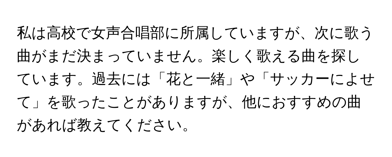 私は高校で女声合唱部に所属していますが、次に歌う曲がまだ決まっていません。楽しく歌える曲を探しています。過去には「花と一緒」や「サッカーによせて」を歌ったことがありますが、他におすすめの曲があれば教えてください。