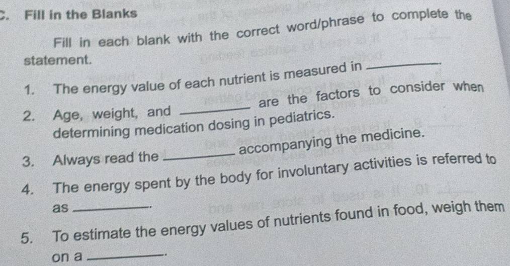 Fill in the Blanks 
Fill in each blank with the correct word/phrase to complete the 
statement. 
1. The energy value of each nutrient is measured in 
_ 
2. Age, weight, and _are the factors to consider when 
determining medication dosing in pediatrics. 
_ 
accompanying the medicine. 
3. Always read the 
4. The energy spent by the body for involuntary activities is referred to 
as 
.. 
5. To estimate the energy values of nutrients found in food, weigh them 
on a _.