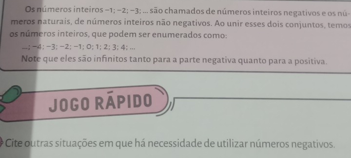 Os números inteiros −1; −2; −3; ... são chamados de números inteiros negativos e os nú- 
meros naturais, de números inteiros não negativos. Ao unir esses dois conjuntos, temos 
os números inteiros, que podem ser enumerados como: 
...; -4; -3; -2; -1; 0; 1; 2; 3; 4; ... 
Note que eles são infinitos tanto para a parte negativa quanto para a positiva. 
Jogo Rápido 
Cite outras situações em que há necessidade de utilizar números negativos.