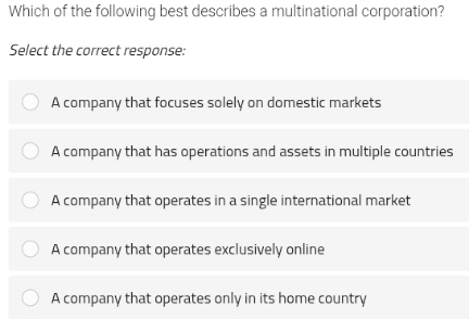 Which of the following best describes a multinational corporation?
Select the correct response:
A company that focuses solely on domestic markets
A company that has operations and assets in multiple countries
A company that operates in a single international market
A company that operates exclusively online
A company that operates only in its home country