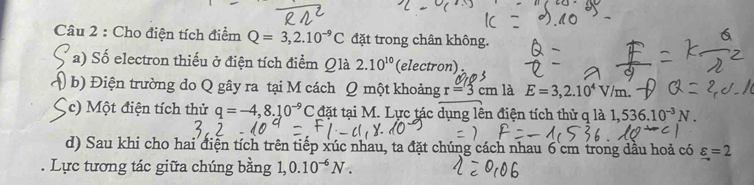 Cho điện tích điểm Q=3,2.10^(-9)C đặt trong chân không. 
a) Số electron thiếu ở điện tích điểm Qlà 2.10^(10) (electron) 
( b) Điện trường do Q gây ra tại M cách Q một khoảng r=3cm là E=3,2.10^4V/m. 
c) Một điện tích thử q=-4,8.10^(-9) C đặt tại M. Lực tác dụng lên điện tích thử q là 1,536.10^(-3)N. 
d) Sau khi cho hai điện tích trên tiếp xúc nhau, ta đặt chúng cách nhau 6 cm trong dầu hoả có varepsilon =2. Lực tương tác giữa chúng bằng 1, 0.10^(-6)N.