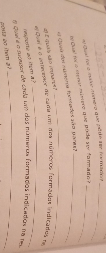 Qual foi o maior número que pôde ser formado?_ 
b) Qual foi o menor número que pôde ser formado?_ 
_ 
c) Quais dos números formados são pares?_ 
d) E quais são ímpares? 
_ 
e) Qual é o antecessor de cada um dos números formados indicados na 
resposta ao item a? 
_ 
Qual é o sucessor de cada um dos números formados indicados na res 
posta ao item a?