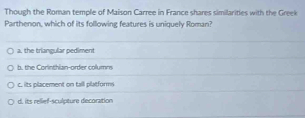 Though the Roman temple of Maison Carree in France shares similarities with the Greek
Parthenon, which of its following features is uniquely Roman?
a. the triangular pediment
b. the Corinthian-order columns
c. its placement on tall platforms
d. its rellief-sculpture decoration