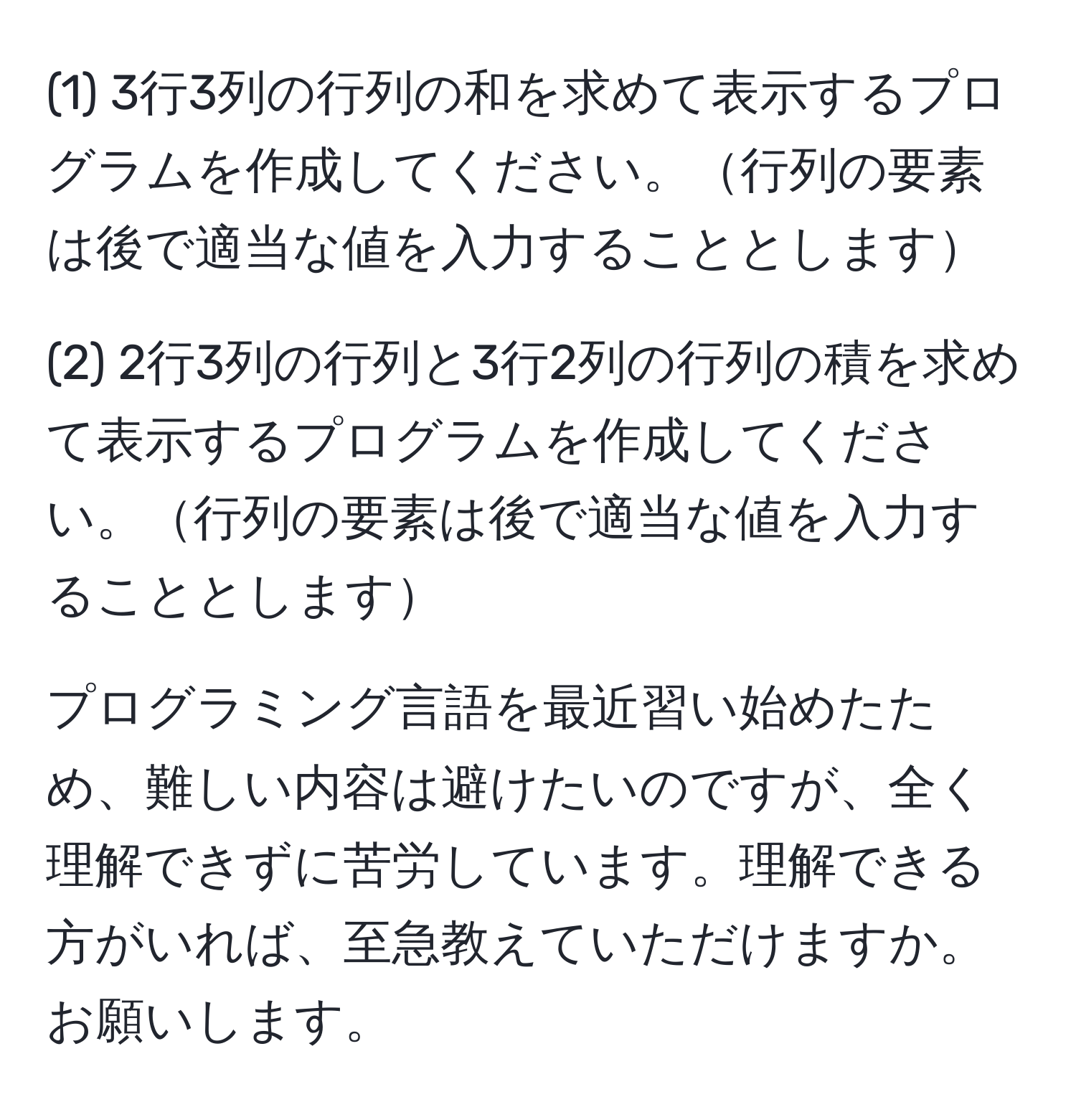 (1) 3行3列の行列の和を求めて表示するプログラムを作成してください。行列の要素は後で適当な値を入力することとします

(2) 2行3列の行列と3行2列の行列の積を求めて表示するプログラムを作成してください。行列の要素は後で適当な値を入力することとします

プログラミング言語を最近習い始めたため、難しい内容は避けたいのですが、全く理解できずに苦労しています。理解できる方がいれば、至急教えていただけますか。お願いします。