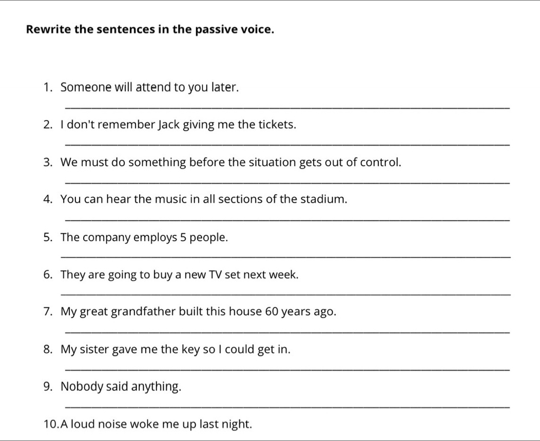 Rewrite the sentences in the passive voice. 
1. Someone will attend to you later. 
_ 
_ 
2. I don't remember Jack giving me the tickets. 
_ 
3. We must do something before the situation gets out of control. 
_ 
4. You can hear the music in all sections of the stadium. 
_ 
5. The company employs 5 people. 
_ 
6. They are going to buy a new TV set next week. 
_ 
7. My great grandfather built this house 60 years ago. 
_ 
8. My sister gave me the key so I could get in. 
_ 
9. Nobody said anything. 
_ 
10.A loud noise woke me up last night.