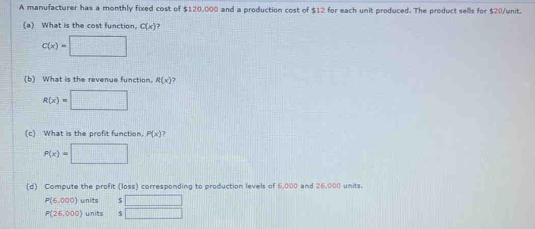 A manufacturer has a monthly fixed cost of $120,000 and a production cost of $12 for each unit produced. The product sells for $20 /unit.
(a) What is the cost function, C(x) 7
C(x)=□
(b) What is the revenue function, R(x) 7
R(x)=□
(c) What is the profit function P(x) 2
P(x)=□
(d) Compute the profit (loss) corresponding to production levels of 6,000 and 26,000 units.
P(6,000) units 5 □
P(26,000) Units □