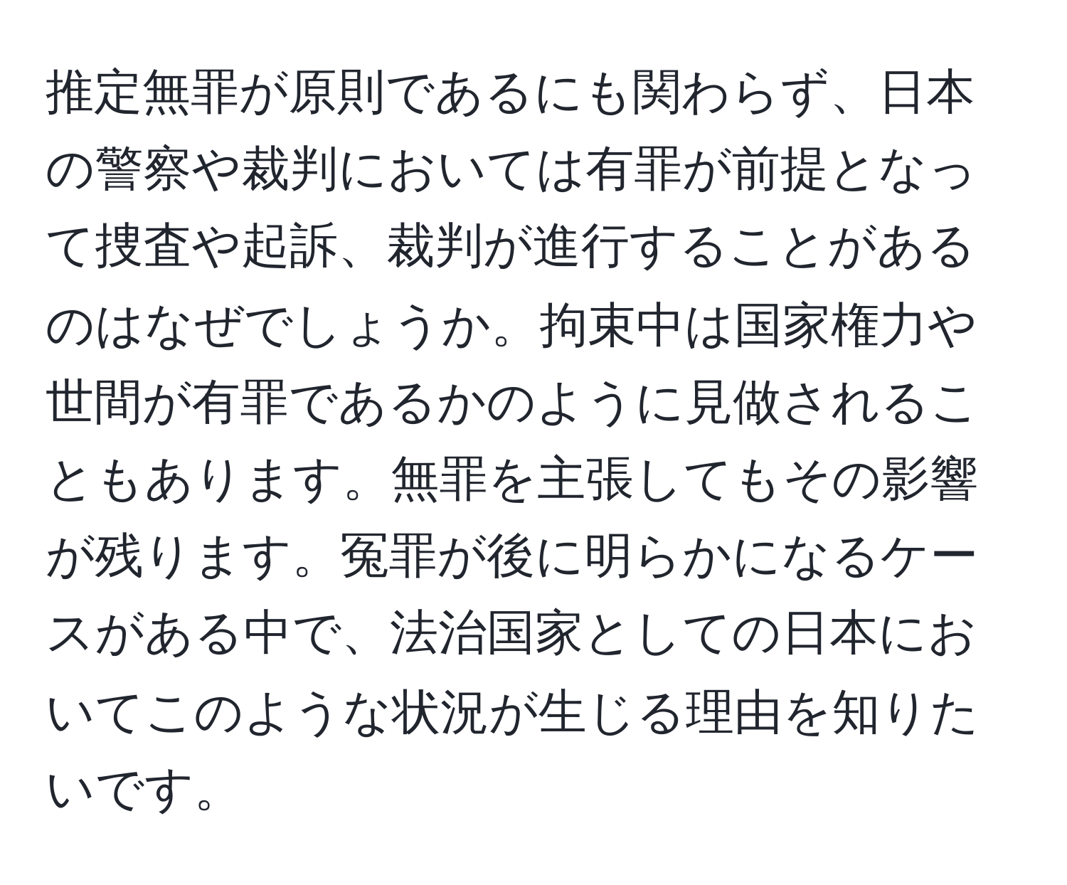 推定無罪が原則であるにも関わらず、日本の警察や裁判においては有罪が前提となって捜査や起訴、裁判が進行することがあるのはなぜでしょうか。拘束中は国家権力や世間が有罪であるかのように見做されることもあります。無罪を主張してもその影響が残ります。冤罪が後に明らかになるケースがある中で、法治国家としての日本においてこのような状況が生じる理由を知りたいです。