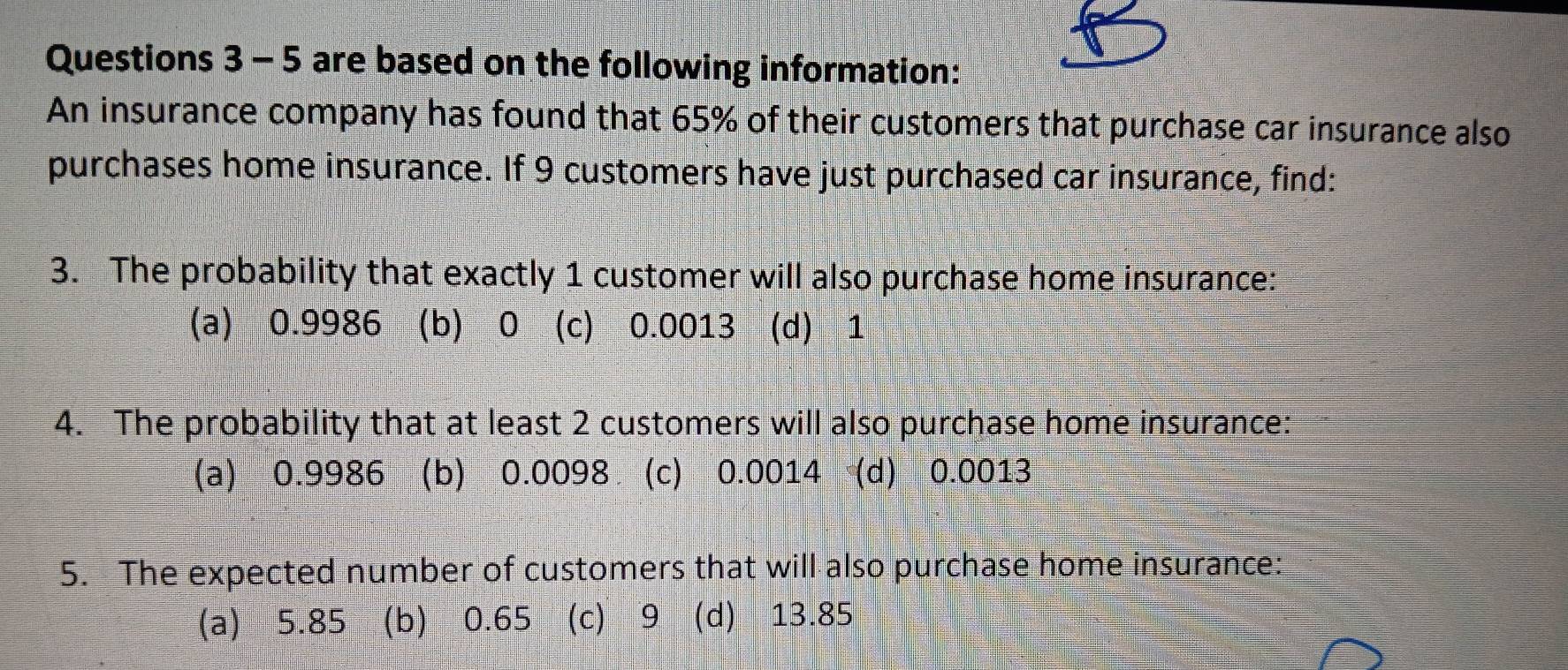 are based on the following information:
An insurance company has found that 65% of their customers that purchase car insurance also
purchases home insurance. If 9 customers have just purchased car insurance, find:
3. The probability that exactly 1 customer will also purchase home insurance:
(a) 0.9986 (b) ⩾0 (c) 0.0013 (d) 1
4. The probability that at least 2 customers will also purchase home insurance:
(a) 0.9986 (b) 0.0098 (c) 0.0014 (d) 0.0013
5. The expected number of customers that will also purchase home insurance:
(a) 5.85 (b) 0.65 (c) 9 (d) 13.85