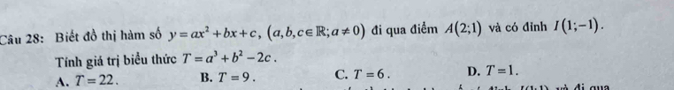 Biết đồ thị hàm số y=ax^2+bx+c, (a,b,c∈ R;a!= 0) đi qua điểm A(2;1) và có đỉnh I(1;-1). 
Tính giá trị biểu thức T=a^3+b^2-2c.
A. T=22. B. T=9. C. T=6. D. T=1.