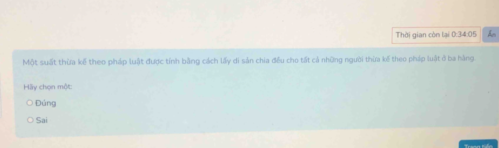 Thời gian còn lại 0:34:05 Án
Một suất thừa kế theo pháp luật được tính bằng cách lấy di sản chia đều cho tất cả những người thừa kế theo pháp luật ở ba hàng.
Hãy chọn một:
Đúng
Sai
Trang tiến