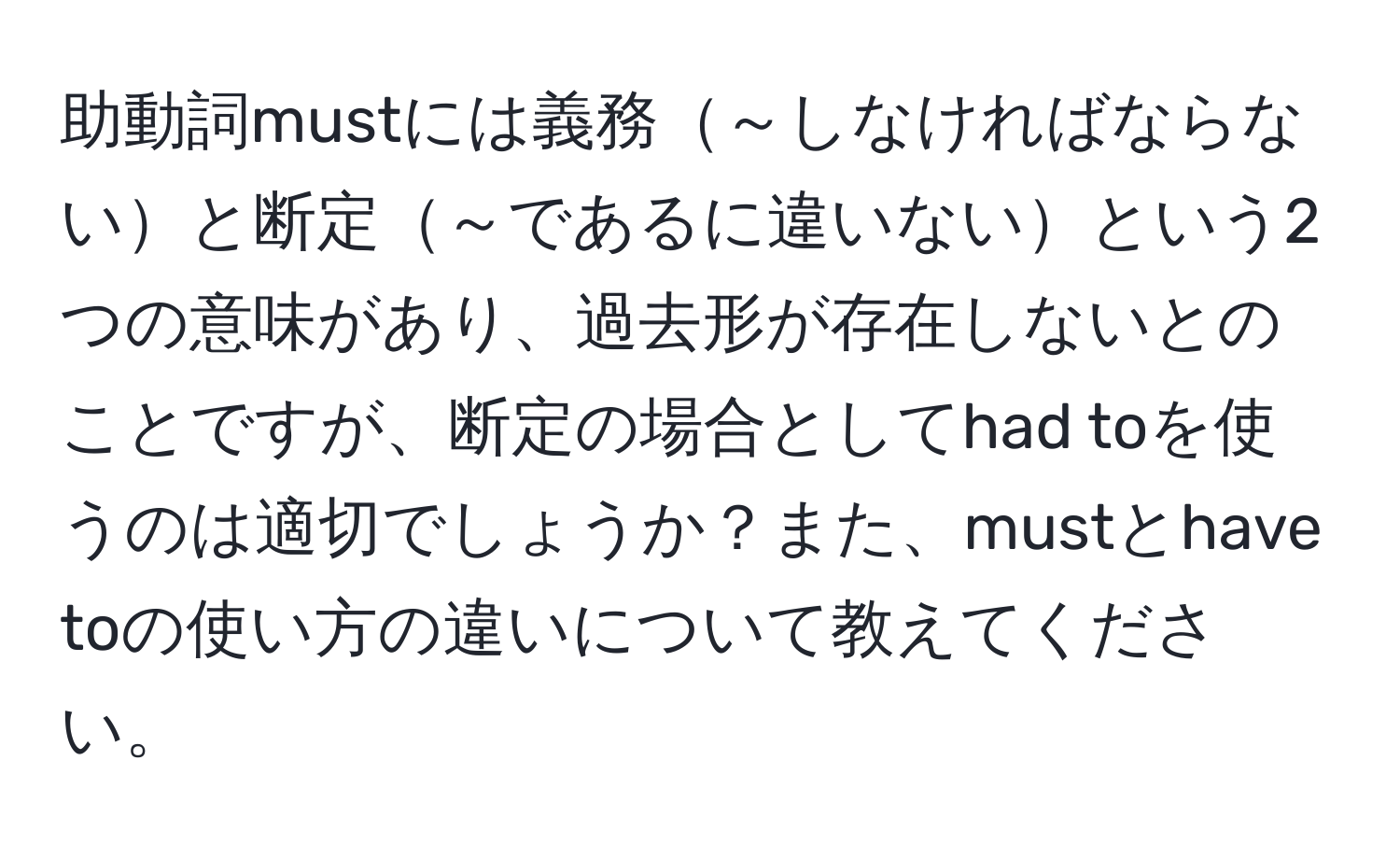 助動詞mustには義務～しなければならないと断定～であるに違いないという2つの意味があり、過去形が存在しないとのことですが、断定の場合としてhad toを使うのは適切でしょうか？また、mustとhave toの使い方の違いについて教えてください。